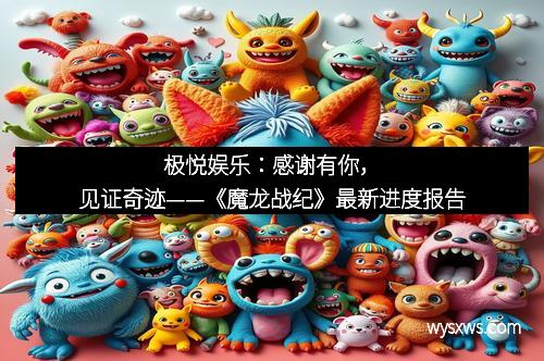 极悦娱乐：感谢有你，见证奇迹——《魔龙战纪》最新进度报告